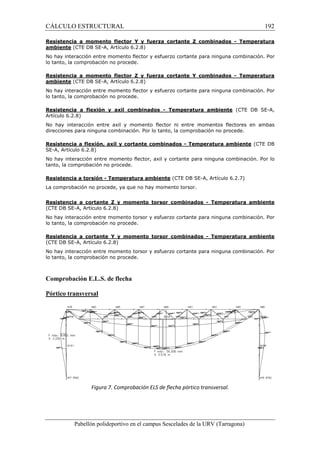 CÁLCULO ESTRUCTURAL 192 
Resistencia a momento flector Y y fuerza cortante Z combinados - Temperatura 
ambiente (CTE DB SE-A, Artículo 6.2.8) 
No hay interacción entre momento flector y esfuerzo cortante para ninguna combinación. Por 
lo tanto, la comprobación no procede. 
Resistencia a momento flector Z y fuerza cortante Y combinados - Temperatura 
ambiente (CTE DB SE-A, Artículo 6.2.8) 
No hay interacción entre momento flector y esfuerzo cortante para ninguna combinación. Por 
lo tanto, la comprobación no procede. 
Resistencia a flexión y axil combinados - Temperatura ambiente (CTE DB SE-A, 
Artículo 6.2.8) 
No hay interacción entre axil y momento flector ni entre momentos flectores en ambas 
direcciones para ninguna combinación. Por lo tanto, la comprobación no procede. 
Resistencia a flexión, axil y cortante combinados - Temperatura ambiente (CTE DB 
SE-A, Artículo 6.2.8) 
No hay interacción entre momento flector, axil y cortante para ninguna combinación. Por lo 
tanto, la comprobación no procede. 
Resistencia a torsión - Temperatura ambiente (CTE DB SE-A, Artículo 6.2.7) 
La comprobación no procede, ya que no hay momento torsor. 
Resistencia a cortante Z y momento torsor combinados - Temperatura ambiente 
(CTE DB SE-A, Artículo 6.2.8) 
No hay interacción entre momento torsor y esfuerzo cortante para ninguna combinación. Por 
lo tanto, la comprobación no procede. 
Resistencia a cortante Y y momento torsor combinados - Temperatura ambiente 
(CTE DB SE-A, Artículo 6.2.8) 
No hay interacción entre momento torsor y esfuerzo cortante para ninguna combinación. Por 
lo tanto, la comprobación no procede. 
Comprobación E.L.S. de flecha 
Pórtico transversal 
Figura 7. Comprobación ELS de flecha pórtico transversal. 
Pabellón polideportivo en el campus Sescelades de la URV (Tarragona) 
 