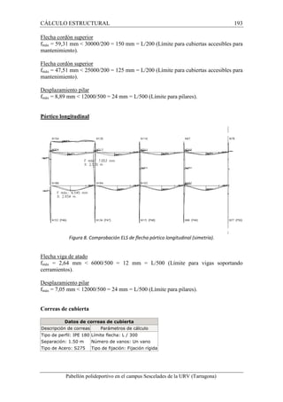 CÁLCULO ESTRUCTURAL 193 
Flecha cordón superior 
fmáx = 59,31 mm  30000/200 = 150 mm = L/200 (Límite para cubiertas accesibles para 
mantenimiento). 
Flecha cordón superior 
fmáx = 47,51 mm  25000/200 = 125 mm = L/200 (Límite para cubiertas accesibles para 
mantenimiento). 
Desplazamiento pilar 
fmáx = 8,89 mm  12000/500 = 24 mm = L/500 (Límite para pilares). 
Pórtico longitudinal 
Figura 8. Comprobación ELS de flecha pórtico longitudinal (simetría). 
Flecha viga de atado 
fmáx = 2,64 mm  6000/500 = 12 mm = L/500 (Límite para vigas soportando 
cerramientos). 
Desplazamiento pilar 
fmáx = 7,05 mm  12000/500 = 24 mm = L/500 (Límite para pilares). 
Correas de cubierta 
Datos de correas de cubierta 
Descripción de correas Parámetros de cálculo 
Tipo de perfil: IPE 180 Límite flecha: L / 300 
Separación: 1.50 m Número de vanos: Un vano 
Tipo de Acero: S275 Tipo de fijación: Fijación rígida 
Pabellón polideportivo en el campus Sescelades de la URV (Tarragona) 
 
