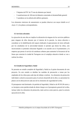 MEMORIA 18 
- 5 bajantes de PVC de 75 mm de diámetro por lateral. 
- 2 canalizaciones de 160 mm de diámetro conectadas al alcantarillado general. 
- 5 sumideros en la cubierta del edificio gimnasio. 
Los elementos interiores de saneamiento se pueden observar con mayor detalle en el 
Anejo 11 y los planos correspondientes. 
13. Servicios afectados 
La ejecución de esta obra no implica la afectación de ninguno de los servicios públicos 
pues ninguno de ellos discurre por el interior de la parcela. La única afección a 
considerar es la inhabilitación del espacio dedicado al aparcamiento de tierra utilizado 
por los estudiantes de la universidad durante el periodo que duren las obras, este 
inconveniente se pretende solucionar llegando a un acuerdo con el Ayuntamiento y la 
empresa que presta el servicio de autobuses urbanos para aumentar la frecuencia de las 
líneas que conectan la ciudad de Tarragona con el complejo educativo donde se van a 
realizar las obras. 
14. Estudio de Seguridad y Salud 
Se presenta un estudio completo de Seguridad y Salud en el quinto documento de este 
proyecto. En este estudio se detallan las medidas de precaución a tomar por los 
empleados de las obras para cada tipo de trabajo a realizar, los elementos de protección 
individual y colectiva necesarios para el correcto desarrollo de la obra y se presentan los 
planos con la ubicación de cada uno de los elementos de seguridad de la obra. 
El presupuesto total destinado a la partida de Seguridad y Salud es de 49.541,86 euros y 
se incorpora como partida alzada de abono íntegro en el presupuesto general de la obra, 
incluye todos los elementos de protección, tanto activos como pasivos, para la correcta 
ejecución de la obra. 
Pabellón polideportivo en el campus Sescelades de la URV (Tarragona) 
 