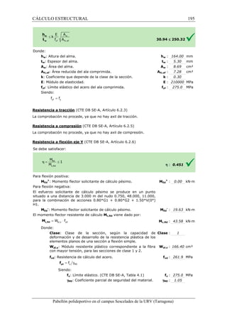 CÁLCULO ESTRUCTURAL 
w : 164.00 mm 
w : 5.30 mm 
w : 8.69 cm² 
fc,: 7.28 cm² 
: k 
: E 
Pabellón polideportivo en el campus Sescelades de la 
Donde: 
hw: Altura del alma. 
tw: Espesor del alma. 
Aw: Área del alma. 
Afc,ef: Área reducida del ala comprimida. 
k: Coeficiente que depende de la clase de la sección. 
E: Módulo de elasticidad. 
fyf: Límite elástico del acero del ala comprimida. 
Siendo: 
Resistencia a tracción (CTE DB SE 
La comprobación no procede, ya que no hay axil de tracción. 
Resistencia a compresión 
La comprobación no procede, ya que no hay axil de compresión. 
Resistencia a flexión eje Y 
S e debe satisfacer: 
Para flexión positiva: 
MEd 
+: Momento flector solicitante de cálculo pésimo. 
Para flexión negativa: 
El esfuerzo solicitante de cálculo 
situado a una distancia de 3.000 m del nudo 0.750, 48.000, 11.000, 
para la combinación de acciones 0.80*G1 + 0.80*G2 + 1.50*V(0°) 
H1. 
MEd 
-: Momento flector solicitante de cálculo pésimo. 
El momento flector resistente de cálculo 
Donde: 
Clase: Clase de la sección, según la capacidad de 
deformación y de desarrollo de la resistencia plástica de los 
elementos planos de una 
Wpl,y: Módulo resistente plástico correspondiente a la fibra 
con mayor tensión, para las secciones de clase 1 y 2. 
fyd: Resistencia de cálculo del acero. 
Siendo: 
fy: Límite elástico. (CTE DB SE 
gM0: Coeficiente parcial de seguridad del material. 
= yf y f f 
pl,y yd = W × f c,Rd M 
= g y M0 f yd f 
30.94 
hw 
tw 
Aw 
Afc,ef 
yf : 275.0 MPa 
fyf 
£ 250.32 
: 0.30 
: 210000 MPa 
h : 0.451 
Ed 
+ : 0.00 kN·m 
Ed 
- : 19.63 kN·m 
c,: 43.58 kN·m 
: 1 
pl,: 166.40 cm³ 
fyd : 261.9 MPa 
fy : 275.0 MPa 
: 1.05 
URV (Tarragona) 
SE-A, Artículo 6.2.3) 
(CTE DB SE-A, Artículo 6.2.5) 
(CTE DB SE-A, Artículo 6.2.6) 
: MEd 
pésimo se produce en un punto 
: MEd 
Mc,Rd viene dado por: 
Mc,Rd 
: sección a flexión simple. 
Clase 
Wpl,y 
f 
SE-A, Tabla 4.1) 
gM0 
195 
arragona) 
 