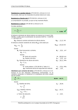 CÁLCULO ESTRUCTURAL 
(CTE DB SE-A, Artículo 6.3.3.2) 
Resistencia a pandeo lateral: 
No procede, dado que las longitudes 
de pandeo lateral son nulas. 
Resistencia a flexión eje Z 
La comprobación no procede, ya que no hay momento flector. 
Resistencia a corte Z (CTE DB SE 
S e debe satisfacer: 
El esfuerzo solicitante de cálculo pésimo se produce en el nudo 0.750, 
48.000, 11.000, para la combinación de acciones 0.80*G1 + 0.80*G2 
+ 1.50*V(0°) H1. 
VEd: Esfuerzo cortante solicitante de cálculo pésimo. 
El esfuerzo cortante resistente de cálculo 
f 
= × yd 
3 c,Rd V 
Donde: 
V 
A 
Av: Área transversal a cortante. 
w = h × t V A 
Siendo: 
h: Canto de la sección. 
tw: Espesor del alma. 
fyd: Resistencia de cálculo del acero. 
= g y M0 f yd f 
Siendo: 
fy: Límite elástico. (CTE DB SE 
gM0: Coeficiente parcial de seguridad del material. 
Abolladura por cortante del alma: 
Aunque no se han dispuesto rigidizadores transversales, no es 
necesario comprobar la resistencia a la abolladura del alma, puesto 
que se cumple: 
Donde: 
lw: Esbeltez del alma. 
d 
t 
w 
= w l 
lmáx: Esbeltez máxima. 
l = 70 × e max 
e: Factor de reducción. 
f 
f 
= ref 
y 
e 
Pabellón polideportivo en el campus Sescelades de la 
h : 0.091 
VEd : 13.13 kN 
c,: 144.26 kN 
Av : 9.54 cm² 
h : 180.00 mm 
tw : 5.30 mm 
fyd : 261.9 MPa 
fy : 275.0 MPa 
: 1.05 
 64.71 
w : 30.94 
: 64.71 
e : 0.92 
URV (Tarragona) 
(CTE DB SE-A, Artículo 6.2.6) 
SE-A, Artículo 6.2.4) 
V 
Vc,Rd viene dado por: 
Vc,Rd 
A 
: t 
f 
SE-A, Tabla 4.1) 
gM0 
(CTE DB SE-A, Artículo 6.3.3.4) 
30.94 
l 
lmáx 
196 
arragona) 
 