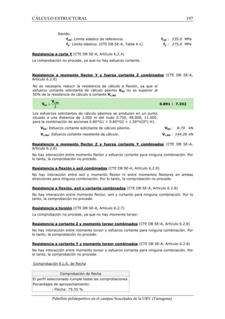CÁLCULO ESTRUCTURAL 
Siendo: 
fref: Límite elástico de referencia. 
fy: Límite elástico. (CTE DB SE 
SE-A, Tabla 4.1) 
Resistencia a corte Y (CTE DB SE 
La comprobación no procede, ya que no hay esfuerzo cortante. 
fref f 
: 235.0 MPa 
fy : 275.0 MPa 
Resistencia a momento flector Y y fuerza cortante Z combinados 
Artículo 6.2.8) 
No es necesario reducir la resistencia de cálculo a flexión, ya que el 
esfuerzo cortante solicitante de cálculo pésimo 
5 0% de la resistencia de cálculo a cortante 
Los esfuerzos solicitantes de 
situado a una distancia de 1.000 m del nudo 0.750, 48.000, 11.000, 
p ara la combinación de acciones 0.80*G1 + 0.80*G2 + 1.50*V(0°) H1. 
VEd: Esfuerzo cortante solicitante de cálculo pésimo. 
Vc,Rd: Esfuerzo cortante resistente de cálculo. 
197 
(CTE DB SE-A, 
£ 7.352 
VEd : 8.74 kN 
Vc,Rd : 144.26 kN 
(CTE DB SE-A, 
Resistencia a momento flector Z y fuerza cortante Y combinados 
Artículo 6.2.8) 
No hay interacción entre momento flector y esfuerzo cortante para ninguna combinación. Por 
lo tanto, la comprobación no procede. 
Resistencia a flexión y axil combinados 
No hay interacción entre axil y momento flector ni entre momentos flectores en ambas 
direcciones para ninguna combinación. Por lo tanto, la compr 
Resistencia a flexión, axil y cortante combinados 
No hay interacción entre momento flector, axil y cortante para ninguna combinación. Por lo 
tanto, la comprobación no procede. 
Resistencia a torsión (CTE 
La comprobación no procede, ya que no hay momento torsor. 
Resistencia a cortante Z y momento torsor combinados 
No hay interacción entre momento torsor y esfuerzo cortante para ninguna combinación. P 
lo tanto, la comprobación no procede. 
Resistencia a cortante Y y momento torsor combinados 
No hay interacción entre momento torsor y esfuerzo cortante para ninguna combinación. Por 
lo tanto, la comprobación no procede. 
Comprobación E.L.S. de flecha 
Comprobación de flecha 
El perfil seleccionado cumple todas las comprobaciones. 
Porcentajes de aprovechamiento: 
- Flecha: 75.35 % 
Pabellón polideportivo en el campus Sescelades de la 
URV (Tarragona) 
SE-A, Artículo 6.2.4) 
VEd no es superior al 
50% Vc,Rd. 
0.891 
cálculo pésimos se producen en un punto 
para V 
(CTE DB SE-A, Artículo 6.2.8) 
comprobación no procede. 
(CTE DB SE-A, Artículo 6.2.8) 
DB SE-A, Artículo 6.2.7) 
(CTE DB SE-A, Artículo 6.2.8) 
(CTE DB SE-A, Artículo 6.2.8) 
arragona) 
obación Por 
 