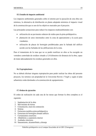 MEMORIA 19 
15. Estudio de impacto ambiental 
Los impactos ambientales generados sobre el entorno por la ejecución de esta obra son 
mínimos, la alternativa de distribución en planta adoptada minimiza el impacto visual 
de la construcción que es uno de los objetivos marcados por el proyecto. 
Las principales actuaciones para reducir los impactos medioambientales son: 
· utilización de un pavimento reductor de ruidos para la pista polideportiva. 
· plantación de setos intermedios entre la zona de aparcamiento y la acera para 
viandantes. 
· utilización de placas de hormigón prefabricadas para la fachada del edificio 
acorde con las fachadas de las edificaciones de la zona. 
Para el tratamiento de la runa que no se podrá reutilizar en obra se ha escogido un 
vertedero controlado de residuos situado a 5,4 kilómetros de distancia de la obra, capaz 
de tratar adecuadamente los residuos generados en obra. 
16. Expropiaciones 
No se deberá efectuar ninguna expropiación para poder realizar las obras del presente 
proyecto, los terrenos son propiedad de la Universitat Rovira i Virgili y según el plan 
urbanístico están destinados a la construcción de equipamientos. 
17. Orden de ejecución 
El orden de realización de cada una de las tareas que forman la obra completa es el 
siguiente: 
1. Implantación de la obra 
2. Movimiento de tierras 
3. Cimentación, muro de contención 
4. Soleras 
5. Estructura metálica pista polideportiva 
6. Estructura de hormigón armado edificio 
7. Cerramientos exteriores 
8. Albañilería y carpintería interior 
9. Acabados interiores 
10. Saneamiento, alcantarillado y drenaje 
Pabellón polideportivo en el campus Sescelades de la URV (Tarragona) 
 