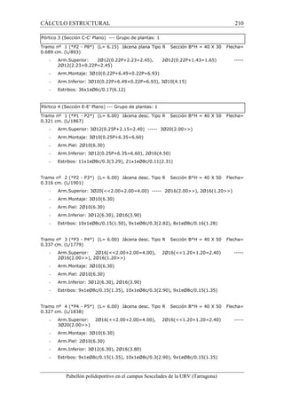 CÁLCULO ESTRUCTURAL 210 
Pórtico 3 (Sección C-C’ Plano) --- Grupo de plantas: 1 
Tramo nº 1 (*P2 - P8*) (L= 6.15) Jácena plana Tipo R Sección B*H = 40 X 30 Flecha= 
0.689 cm. (L/893) 
- Arm.Superior: 2Ø12(0.22P+2.23=2.45), 2Ø12(0.22P+1.43=1.65) ----- 
2Ø12(2.23+0.22P=2.45) 
- Arm.Montaje: 3Ø10(0.22P+6.49+0.22P=6.93) 
- Arm.Inferior: 3Ø10(0.22P+6.49+0.22P=6.93), 3Ø10(4.15) 
- Estribos: 36x1eØ6c/0.17(6.12) 
Pórtico 4 (Sección E-E’ Plano) --- Grupo de plantas: 1 
Tramo nº 1 (*P1 - P2*) (L= 6.00) Jácena desc. Tipo R Sección B*H = 40 X 50 Flecha= 
0.321 cm. (L/1867) 
- Arm.Superior: 3Ø12(0.25P+2.15=2.40) ----- 3Ø20(2.00) 
- Arm.Montaje: 3Ø10(0.25P+6.35=6.60) 
- Arm.Piel: 2Ø10(6.30) 
- Arm.Inferior: 3Ø12(0.25P+6.35=6.60), 2Ø16(4.50) 
- Estribos: 11x1eØ8c/0.3(3.29), 21x1eØ8c/0.11(2.31) 
Tramo nº 2 (*P2 - P3*) (L= 6.00) Jácena desc. Tipo R Sección B*H = 40 X 50 Flecha= 
0.316 cm. (L/1901) 
- Arm.Superior: 3Ø20(2.00+2.00=4.00) ----- 2Ø16(2.00), 2Ø16(1.20) 
- Arm.Montaje: 3Ø10(6.30) 
- Arm.Piel: 2Ø10(6.30) 
- Arm.Inferior: 3Ø12(6.30), 2Ø16(3.90) 
- Estribos: 10x1eØ8c/0.15(1.50), 9x1eØ8c/0.3(2.82), 8x1eØ8c/0.16(1.28) 
Tramo nº 3 (*P3 - P4*) (L= 6.00) Jácena desc. Tipo R Sección B*H = 40 X 50 Flecha= 
0.337 cm. (L/1779) 
- Arm.Superior: 2Ø16(2.00+2.00=4.00), 2Ø16(1.20+1.20=2.40) ----- 
2Ø16(2.00), 2Ø16(1.20) 
- Arm.Montaje: 3Ø10(6.30) 
- Arm.Piel: 2Ø10(6.30) 
- Arm.Inferior: 3Ø12(6.30), 2Ø16(3.90) 
- Estribos: 9x1eØ8c/0.15(1.35), 10x1eØ8c/0.3(2.90), 9x1eØ8c/0.15(1.35) 
Tramo nº 4 (*P4 - P5*) (L= 6.00) Jácena desc. Tipo R Sección B*H = 40 X 50 Flecha= 
0.327 cm. (L/1838) 
- Arm.Superior: 2Ø16(2.00+2.00=4.00), 2Ø16(1.20+1.20=2.40) ----- 
3Ø20(2.00) 
- Arm.Montaje: 3Ø10(6.30) 
- Arm.Piel: 2Ø10(6.30) 
- Arm.Inferior: 3Ø12(6.30), 2Ø16(3.80) 
- Estribos: 9x1eØ8c/0.15(1.35), 10x1eØ8c/0.3(2.90), 9x1eØ8c/0.15(1.35) 
Pabellón polideportivo en el campus Sescelades de la URV (Tarragona) 
 