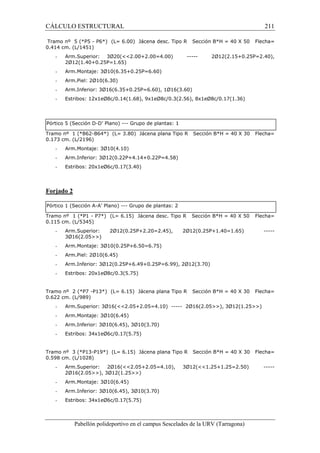 CÁLCULO ESTRUCTURAL 211 
Tramo nº 5 (*P5 - P6*) (L= 6.00) Jácena desc. Tipo R Sección B*H = 40 X 50 Flecha= 
0.414 cm. (L/1451) 
- Arm.Superior: 3Ø20(2.00+2.00=4.00) ----- 2Ø12(2.15+0.25P=2.40), 
2Ø12(1.40+0.25P=1.65) 
- Arm.Montaje: 3Ø10(6.35+0.25P=6.60) 
- Arm.Piel: 2Ø10(6.30) 
- Arm.Inferior: 3Ø16(6.35+0.25P=6.60), 1Ø16(3.60) 
- Estribos: 12x1eØ8c/0.14(1.68), 9x1eØ8c/0.3(2.56), 8x1eØ8c/0.17(1.36) 
Pórtico 5 (Sección D-D’ Plano) --- Grupo de plantas: 1 
Tramo nº 1 (*B62-B64*) (L= 3.80) Jácena plana Tipo R Sección B*H = 40 X 30 Flecha= 
0.173 cm. (L/2196) 
- Arm.Montaje: 3Ø10(4.10) 
- Arm.Inferior: 3Ø12(0.22P+4.14+0.22P=4.58) 
- Estribos: 20x1eØ6c/0.17(3.40) 
Pabellón polideportivo en el campus Sescelades de la URV (Tarragona) 
Forjado 2 
Pórtico 1 (Sección A-A’ Plano) --- Grupo de plantas: 2 
Tramo nº 1 (*P1 - P7*) (L= 6.15) Jácena desc. Tipo R Sección B*H = 40 X 50 Flecha= 
0.115 cm. (L/5345) 
- Arm.Superior: 2Ø12(0.25P+2.20=2.45), 2Ø12(0.25P+1.40=1.65) ----- 
3Ø16(2.05) 
- Arm.Montaje: 3Ø10(0.25P+6.50=6.75) 
- Arm.Piel: 2Ø10(6.45) 
- Arm.Inferior: 3Ø12(0.25P+6.49+0.25P=6.99), 2Ø12(3.70) 
- Estribos: 20x1eØ8c/0.3(5.75) 
Tramo nº 2 (*P7 -P13*) (L= 6.15) Jácena plana Tipo R Sección B*H = 40 X 30 Flecha= 
0.622 cm. (L/989) 
- Arm.Superior: 3Ø16(2.05+2.05=4.10) ----- 2Ø16(2.05), 3Ø12(1.25) 
- Arm.Montaje: 3Ø10(6.45) 
- Arm.Inferior: 3Ø10(6.45), 3Ø10(3.70) 
- Estribos: 34x1eØ6c/0.17(5.75) 
Tramo nº 3 (*P13-P19*) (L= 6.15) Jácena plana Tipo R Sección B*H = 40 X 30 Flecha= 
0.598 cm. (L/1028) 
- Arm.Superior: 2Ø16(2.05+2.05=4.10), 3Ø12(1.25+1.25=2.50) ----- 
2Ø16(2.05), 3Ø12(1.25) 
- Arm.Montaje: 3Ø10(6.45) 
- Arm.Inferior: 3Ø10(6.45), 3Ø10(3.70) 
- Estribos: 34x1eØ6c/0.17(5.75) 
 