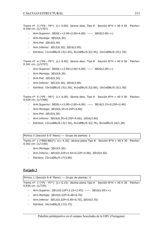 CÁLCULO ESTRUCTURAL 213 
Tramo nº 3 (*P3 - P4*) (L= 6.00) Jácena desc. Tipo R Sección B*H = 40 X 50 Flecha= 
0.340 cm. (L/1767) 
- Arm.Superior: 3Ø20(2.00+2.00=4.00) ----- 3Ø20(2.00) 
- Arm.Montaje: 3Ø10(6.30) 
- Arm.Piel: 2Ø10(6.30) 
- Arm.Inferior: 3Ø12(6.30), 2Ø16(3.95) 
- Estribos: 11x1eØ8c/0.15(1.65), 8x1eØ8c/0.3(2.45), 10x1eØ8c/0.15(1.50) 
Tramo nº 4 (*P4 - P5*) (L= 6.00) Jácena desc. Tipo R Sección B*H = 40 X 50 Flecha= 
0.341 cm. (L/1757) 
- Arm.Superior: 3Ø20(2.00+2.00=4.00) ----- 3Ø20(2.00) 
- Arm.Montaje: 3Ø10(6.30) 
- Arm.Piel: 2Ø10(6.30) 
- Arm.Inferior: 3Ø12(6.30), 2Ø16(3.90) 
- Estribos: 10x1eØ8c/0.15(1.50), 9x1eØ8c/0.3(2.60), 10x1eØ8c/0.15(1.50) 
Tramo nº 5 (*P5 - P6*) (L= 6.00) Jácena desc. Tipo R Sección B*H = 40 X 50 Flecha= 
0.429 cm. (L/1398) 
- Arm.Superior: 3Ø20(2.00+2.00=4.00) ----- 3Ø16(2.15+0.25P=2.40) 
- Arm.Montaje: 3Ø10(6.35+0.25P=6.60) 
- Arm.Piel: 2Ø10(6.30) 
- Arm.Inferior: 3Ø16(6.35+0.25P=6.60), 1Ø16(3.60) 
- Estribos: 12x1eØ8c/0.13(1.56), 9x1eØ8c/0.3(2.76), 8x1eØ8c/0.16(1.28) 
Pórtico 5 (Sección E-E’ Plano) --- Grupo de plantas: 2 
Tramo nº 1 (*B90-B92*) (L= 4.20) Jácena plana Tipo R Sección B*H = 40 X 30 Flecha= 
0.362 cm. (L/1160) 
- Arm.Montaje: 3Ø10(4.50) 
- Arm.Inferior: 3Ø10(0.22P+4.54+0.22P=4.98), 3Ø10(4.50) 
- Estribos: 23x1eØ6c/0.17(3.80) 
Pabellón polideportivo en el campus Sescelades de la URV (Tarragona) 
Forjado 3 
Pórtico 1 (Sección A-A’ Plano) --- Grupo de plantas: 3 
Tramo nº 1 (*P1 - P7*) (L= 6.15) Jácena plana Tipo R Sección B*H = 40 X 30 Flecha= 
0.836 cm. (L/735) 
- Arm.Superior: 2Ø12(0.22P+2.23=2.45) ----- 3Ø16(2.05) 
- Arm.Montaje: 3Ø10(0.22P+6.48=6.70) 
- Arm.Inferior: 3Ø12(0.22P+6.48=6.70), 2Ø10(3.70) 
- Estribos: 34x1eØ6c/0.17(5.75) 
 