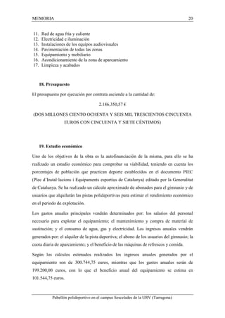 MEMORIA 20 
11. Red de agua fría y caliente 
12. Electricidad e iluminación 
13. Instalaciones de los equipos audiovisuales 
14. Pavimentación de todas las zonas 
15. Equipamiento y mobiliario 
16. Acondicionamiento de la zona de aparcamiento 
17. Limpieza y acabados 
18. Presupuesto 
El presupuesto por ejecución por contrata asciende a la cantidad de: 
2.186.350,57 € 
(DOS MILLONES CIENTO OCHENTA Y SEIS MIL TRESCIENTOS CINCUENTA 
EUROS CON CINCUENTA Y SIETE CÉNTIMOS) 
19. Estudio económico 
Uno de los objetivos de la obra es la autofinanciación de la misma, para ello se ha 
realizado un estudio económico para comprobar su viabilidad, teniendo en cuenta los 
porcentajes de población que practican deporte establecidos en el documento PIEC 
(Plec d’Instal·lacions i Equipaments esportius de Catalunya) editado por la Generalitat 
de Catalunya. Se ha realizado un cálculo aproximado de abonados para el gimnasio y de 
usuarios que alquilarán las pistas polideportivas para estimar el rendimiento económico 
en el periodo de explotación. 
Los gastos anuales principales vendrán determinados por: los salarios del personal 
necesario para explotar el equipamiento; el mantenimiento y compra de material de 
sustitución; y el consumo de agua, gas y electricidad. Los ingresos anuales vendrán 
generados por: el alquiler de la pista deportiva; el abono de los usuarios del gimnasio; la 
cuota diaria de aparcamiento; y el beneficio de las máquinas de refrescos y comida. 
Según los cálculos estimados realizados los ingresos anuales generados por el 
equipamiento son de 300.744,75 euros, mientras que los gastos anuales serán de 
199.200,00 euros, con lo que el beneficio anual del equipamiento se estima en 
101.544,75 euros. 
Pabellón polideportivo en el campus Sescelades de la URV (Tarragona) 
 