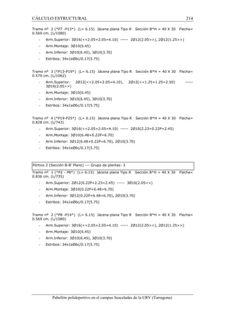 CÁLCULO ESTRUCTURAL 214 
Tramo nº 2 (*P7 -P13*) (L= 6.15) Jácena plana Tipo R Sección B*H = 40 X 30 Flecha= 
0.569 cm. (L/1080) 
- Arm.Superior: 3Ø16(2.05+2.05=4.10) ----- 2Ø12(2.05), 2Ø12(1.25) 
- Arm.Montaje: 3Ø10(6.45) 
- Arm.Inferior: 3Ø10(6.45), 3Ø10(3.70) 
- Estribos: 34x1eØ6c/0.17(5.75) 
Tramo nº 3 (*P13-P19*) (L= 6.15) Jácena plana Tipo R Sección B*H = 40 X 30 Flecha= 
0.579 cm. (L/1062) 
- Arm.Superior: 2Ø12(2.05+2.05=4.10), 2Ø12(1.25+1.25=2.50) ----- 
3Ø16(2.05) 
- Arm.Montaje: 3Ø10(6.45) 
- Arm.Inferior: 3Ø10(6.45), 3Ø10(3.70) 
- Estribos: 34x1eØ6c/0.17(5.75) 
Tramo nº 4 (*P19-P25*) (L= 6.15) Jácena plana Tipo R Sección B*H = 40 X 30 Flecha= 
0.828 cm. (L/743) 
- Arm.Superior: 3Ø16(2.05+2.05=4.10) ----- 2Ø10(2.23+0.22P=2.45) 
- Arm.Montaje: 3Ø10(6.48+0.22P=6.70) 
- Arm.Inferior: 3Ø12(6.48+0.22P=6.70), 2Ø10(3.70) 
- Estribos: 34x1eØ6c/0.17(5.75) 
Pórtico 2 (Sección B-B’ Plano) --- Grupo de plantas: 3 
Tramo nº 1 (*P2 - P8*) (L= 6.15) Jácena plana Tipo R Sección B*H = 40 X 30 Flecha= 
0.836 cm. (L/735) 
- Arm.Superior: 2Ø12(0.22P+2.23=2.45) ----- 3Ø16(2.05) 
- Arm.Montaje: 3Ø10(0.22P+6.48=6.70) 
- Arm.Inferior: 3Ø12(0.22P+6.48=6.70), 2Ø10(3.70) 
- Estribos: 34x1eØ6c/0.17(5.75) 
Tramo nº 2 (*P8 -P14*) (L= 6.15) Jácena plana Tipo R Sección B*H = 40 X 30 Flecha= 
0.569 cm. (L/1080) 
- Arm.Superior: 3Ø16(2.05+2.05=4.10) ----- 2Ø12(2.05), 2Ø12(1.25) 
- Arm.Montaje: 3Ø10(6.45) 
- Arm.Inferior: 3Ø10(6.45), 3Ø10(3.70) 
- Estribos: 34x1eØ6c/0.17(5.75) 
Pabellón polideportivo en el campus Sescelades de la URV (Tarragona) 
 