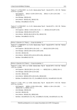 CÁLCULO ESTRUCTURAL 215 
Tramo nº 3 (*P14-P20*) (L= 6.15) Jácena plana Tipo R Sección B*H = 40 X 30 Flecha= 
0.579 cm. (L/1062) 
- Arm.Superior: 2Ø12(2.05+2.05=4.10), 2Ø12(1.25+1.25=2.50) ----- 
3Ø16(2.05) 
- Arm.Montaje: 3Ø10(6.45) 
- Arm.Inferior: 3Ø10(6.45), 3Ø10(3.70) 
- Estribos: 34x1eØ6c/0.17(5.75) 
Tramo nº 4 (*P20-P26*) (L= 6.15) Jácena plana Tipo R Sección B*H = 40 X 30 Flecha= 
0.828 cm. (L/743) 
- Arm.Superior: 3Ø16(2.05+2.05=4.10) ----- 2Ø10(2.23+0.22P=2.45) 
- Arm.Montaje: 3Ø10(6.48+0.22P=6.70) 
- Arm.Inferior: 3Ø12(6.48+0.22P=6.70), 2Ø10(3.70) 
- Estribos: 34x1eØ6c/0.17(5.75) 
Pórtico 3 (Sección C-C’ Plano) --- Grupo de plantas: 3 
Tramo nº 1 (*B38-B37*) (L= 6.15) Jácena desc. Tipo R Sección B*H = 40 X 50 Flecha= 
0.764 cm. (L/805) 
- Arm.Superior: 3Ø12(0.25P+2.20=2.45) ----- 3Ø12(2.20+0.25P=2.45) 
- Arm.Montaje: 3Ø10(0.25P+6.49+0.25P=6.99) 
- Arm.Piel: 2Ø10(6.45) 
- Arm.Inferior: 3Ø16(0.25P+6.49+0.25P=6.99), 2Ø16(4.40) 
- Estribos: 20x1eØ8c/0.3(5.75) 
Pórtico 4 (Sección D-D’ Plano) --- Grupo de plantas: 3 
Tramo nº 1 (*P1 - P2*) (L= 6.00) Jácena desc. Tipo R Sección B*H = 40 X 50 Flecha= 
1.071 cm. (L/560) 
- Arm.Superior: 3Ø12(0.25P+2.15=2.40) ----- 4Ø20(2.00), 2Ø20(1.50) 
- Arm.Montaje: 3Ø10(0.25P+6.35=6.60) 
- Arm.Piel: 2Ø10(6.30) 
- Arm.Inferior: 3Ø20(0.25P+6.40=6.65), 4Ø16(4.85) 
- Estribos: 9x1eØ10c/0.13(1.17), 21x1eØ8c/0.13(2.61), 14x1eØ12c/0.13(1.82) 
Tramo nº 2 (*P2 - P3*) (L= 6.00) Jácena desc. Tipo R Sección B*H = 40 X 50 Flecha= 
0.577 cm. (L/1041) 
- Arm.Superior: 4Ø20(2.00+2.00=4.00), 2Ø20(1.50+1.35=2.85) ----- 
3Ø20(2.00), 2Ø20(1.25) 
- Arm.Montaje: 3Ø10(6.30) 
- Arm.Piel: 2Ø10(6.30) 
- Arm.Inferior: 3Ø16(6.35), 2Ø20(3.85) 
- Estribos: 16x1eØ10c/0.11(1.76), 12x1eØ8c/0.17(2.08), 16x1eØ10c/0.11(1.76) 
Pabellón polideportivo en el campus Sescelades de la URV (Tarragona) 
 