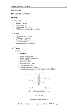 CÁLCULO ESTRUCTURAL 
ESCALERAS 
NÚCLEOS DE ESCALERA 
Escalera 1 
 Geometría 
· Ámbito: 1.200 m 
· Huella: 0.280 m 
· Contrahuella: 0.175 m 
· Peldañeado: Hormigonado con la losa 
 Cargas 
· Peso propio: 2.5 * Espesor 
· Peldañeado: 1.82 kN/m² 
· Barandillas: 3.00 kN/m 
· Solado: 1.00 kN/m² 
· Sobrecarga de uso: 3.00 kN/m² 
 Tramos 
o Tramo 1 
 Geometría 
· Planta final: Forjado 1 
· Planta inicial: Cimentación 
· Espesor: 0.15 m 
· Huella: 0.280 m 
· Contrahuella: 0.175 m 
· Nº de escalones: 
· Desnivel que salva: 3.08 m 
· Apoyo de las mesetas: Muro de fábrica (Ancho: 0.20 m) 
Pabellón polideportivo en el campus Sescelades de la 
URV (Tarragona) 
17 
Figura 20. Tramo1. Escalera 1. 
222 
arragona) 
 