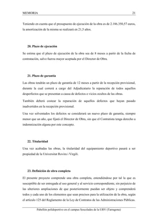 MEMORIA 21 
Teniendo en cuenta que el presupuesto de ejecución de la obra es de 2.186.350,57 euros, 
la amortización de la misma se realizará en 21,5 años. 
20. Plazo de ejecución 
Se estima que el plazo de ejecución de la obra sea de 8 meses a partir de la fecha de 
contratación, salvo fuerza mayor aceptada por el Director de Obra. 
21. Plazo de garantía 
Las obras tendrán un plazo de garantía de 12 meses a partir de la recepción provisional, 
durante la cual correrá a cargo del Adjudicatario la reparación de todos aquellos 
desperfectos que se presentan a causa de defectos o vicios ocultos de las obras. 
También deberá costear la reparación de aquellos defectos que hayan pasado 
inadvertidos en la recepción provisional. 
Una vez solventados los defectos se considerará un nuevo plazo de garantía, siempre 
menor que un año, que fijará el Director de Obra, sin que el Contratista tenga derecho a 
indemnización alguna por este concepto. 
22. Titularidad 
Una vez acabadas las obras, la titularidad del equipamiento deportivo pasará a ser 
propiedad de la Universitat Rovira i Virgili. 
23. Definición de obra completa 
El presente proyecto comprende una obra completa, entendiéndose por tal la que es 
susceptible de ser entregada al uso general y al servicio correspondiente, sin perjuicio de 
las ulteriores ampliaciones de que posteriormente puedan ser objeto y comprenderá 
todos y cada uno de los elementos que sean precisos para la utilización de la obra, según 
el artículo 125 del Reglamento de la Ley de Contratos de las Administraciones Públicas. 
Pabellón polideportivo en el campus Sescelades de la URV (Tarragona) 
 