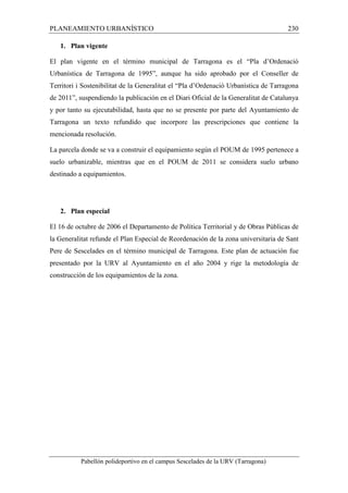 PLANEAMIENTO URBANÍSTICO 230 
1. Plan vigente 
El plan vigente en el término municipal de Tarragona es el “Pla d’Ordenació 
Urbanística de Tarragona de 1995”, aunque ha sido aprobado por el Conseller de 
Territori i Sostenibilitat de la Generalitat el “Pla d’Ordenació Urbanística de Tarragona 
de 2011”, suspendiendo la publicación en el Diari Oficial de la Generalitat de Catalunya 
y por tanto su ejecutabilidad, hasta que no se presente por parte del Ayuntamiento de 
Tarragona un texto refundido que incorpore las prescripciones que contiene la 
mencionada resolución. 
La parcela donde se va a construir el equipamiento según el POUM de 1995 pertenece a 
suelo urbanizable, mientras que en el POUM de 2011 se considera suelo urbano 
destinado a equipamientos. 
2. Plan especial 
El 16 de octubre de 2006 el Departamento de Política Territorial y de Obras Públicas de 
la Generalitat refunde el Plan Especial de Reordenación de la zona universitaria de Sant 
Pere de Sescelades en el término municipal de Tarragona. Este plan de actuación fue 
presentado por la URV al Ayuntamiento en el año 2004 y rige la metodología de 
construcción de los equipamientos de la zona. 
Pabellón polideportivo en el campus Sescelades de la URV (Tarragona) 
 