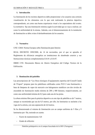 ILUMINACIÓN Y RED ELÉCTRICA 232 
1. Introducción 
La iluminación de los recintos deportivos debe proporcionar a los usuarios una correcta 
visualización de los elementos con lo que está realizando la práctica deportiva 
correspondiente, así como una buena experiencia visual a los espectadores del evento. 
La normativa fija una iluminación mínima según la actividad que se vaya a realizar, así 
como la uniformidad de la misma. Además, con el dimensionamiento de la instalación 
de iluminación se debe evitar el deslumbramiento de los usuarios. 
2. Normativa 
UNE 12464: Norma Europea sobre Iluminación para Interior. 
REAL DECRETO 1890/2008, de 14 de noviembre, por el que se aprueba el 
Reglamento de eficiencia energética en instalaciones de alumbrado exterior y sus 
Instrucciones técnicas complementarias EA-01 a EA-07. 
DBHE CTE: Documento Básico de Ahorro Energético del Código Técnico de la 
Edificación. 
3. Iluminación del pabellón 
Las prescripciones de “Les fitxes tècniques d’equipaments esportius del Consell Català 
de l’Esport” propone para los pabellones calificados como PAV-3 una iluminación a 
base de lámparas de vapor de mercurio con halogenuros metálicos con dos niveles de 
encendido de iluminación media mínima de 200 y 400 lúmenes, respectivamente, así 
como una uniformidad mínima de 0,5 para cada una de las pistas. 
La altura mínima libre para la práctica deportiva en este tipo de pabellón es de 7 metros, 
aunque se recomienda que sea de 8,5 metros, por ello, las luminarias se anclarán a las 
vigas de la celosía, con una separación de 6,0 metros. 
Se ha dimensionado el sistema de iluminación con un campo uniforme de 5 filas y 9 
luminarias por fila, teniendo en cuenta: 
- Factor de mantenimiento: 0,8 
- Grado de reflexión: 
Pabellón polideportivo en el campus Sescelades de la URV (Tarragona) 
 