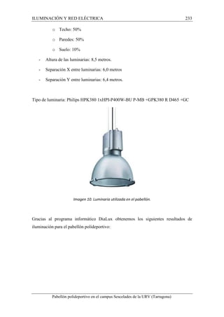 ILUMINACIÓN Y RED ELÉCTRICA 233 
o Techo: 50% 
o Paredes: 50% 
o Suelo: 10% 
- Altura de las luminarias: 8,5 metros. 
- Separación X entre luminarias: 6,0 metros 
- Separación Y entre luminarias: 6,4 metros. 
Tipo de luminaria: Philips HPK380 1xHPI-P400W-BU P-MB +GPK380 R D465 +GC 
Imagen 10. Luminaria utilizada en el pabellón. 
Gracias al programa informático DiaLux obtenemos los siguientes resultados de 
iluminación para el pabellón polideportivo: 
Pabellón polideportivo en el campus Sescelades de la URV (Tarragona) 
 