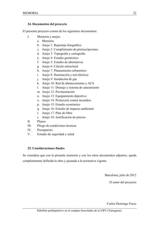 MEMORIA 22 
24. Documentos del proyecto 
El presente proyecto consta de los siguientes documentos: 
I. Memoria y anejos 
a. Memoria 
b. Anejo 1: Reportaje fotográfico 
c. Anejo 2: Cumplimiento de preinscripciones 
d. Anejo 3: Topografía y cartografía 
e. Anejo 4: Estudio geotécnico 
f. Anejo 5: Estudio de alternativas 
g. Anejo 6: Cálculo estructural 
h. Anejo 7: Planeamiento urbanístico 
i. Anejo 8: Iluminación y red eléctrica 
j. Anejo 9: Instalación de gas 
k. Anejo 10: Red de abastecimiento y ACS 
l. Anejo 11: Drenaje y sistema de saneamiento 
m. Anejo 12: Pavimentación 
n. Anejo 13: Equipamiento deportivo 
o. Anejo 14: Protección contra incendios 
p. Anejo 15: Estudio económico 
q. Anejo 16: Estudio de impacto ambiental 
r. Anejo 17: Plan de Obra 
s. Anejo 18: Justificación de precios 
II. Planos 
III. Pliego de condiciones técnicas 
IV. Presupuesto 
V. Estudio de seguridad y salud 
25. Consideraciones finales 
Se considera que con la presente memoria y con los otros documentos adjuntos, queda 
completamente definida la obra y ajustada a la normativa vigente. 
Barcelona, julio de 2012 
El autor del proyecto 
Carlos Domingo Force 
Pabellón polideportivo en el campus Sescelades de la URV (Tarragona) 
 