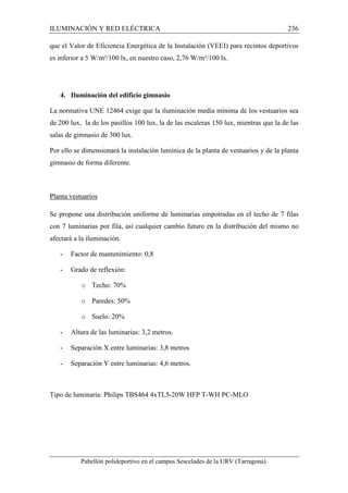 ILUMINACIÓN Y RED ELÉCTRICA 236 
que el Valor de Eficiencia Energética de la Instalación (VEEI) para recintos deportivos 
es inferior a 5 W/m²/100 lx, en nuestro caso, 2,76 W/m²/100 lx. 
4. Iluminación del edificio gimnasio 
La normativa UNE 12464 exige que la iluminación media mínima de los vestuarios sea 
de 200 lux, la de los pasillos 100 lux, la de las escaleras 150 lux, mientras que la de las 
salas de gimnasio de 300 lux. 
Por ello se dimensionará la instalación lumínica de la planta de vestuarios y de la planta 
gimnasio de forma diferente. 
Planta vestuarios 
Se propone una distribución uniforme de luminarias empotradas en el techo de 7 filas 
con 7 luminarias por fila, así cualquier cambio futuro en la distribución del mismo no 
afectará a la iluminación. 
- Factor de mantenimiento: 0,8 
- Grado de reflexión: 
o Techo: 70% 
o Paredes: 50% 
o Suelo: 20% 
- Altura de las luminarias: 3,2 metros. 
- Separación X entre luminarias: 3,8 metros 
- Separación Y entre luminarias: 4,6 metros. 
Tipo de luminaria: Philips TBS464 4xTL5-20W HFP T-WH PC-MLO 
Pabellón polideportivo en el campus Sescelades de la URV (Tarragona) 
 