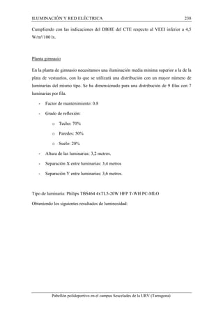 ILUMINACIÓN Y RED ELÉCTRICA 238 
Cumpliendo con las indicaciones del DBHE del CTE respecto al VEEI inferior a 4,5 
W/m²/100 lx. 
Planta gimnasio 
En la planta de gimnasio necesitamos una iluminación media mínima superior a la de la 
plata de vestuarios, con lo que se utilizará una distribución con un mayor número de 
luminarias del mismo tipo. Se ha dimensionado para una distribución de 9 filas con 7 
luminarias por fila. 
- Factor de mantenimiento: 0.8 
- Grado de reflexión: 
o Techo: 70% 
o Paredes: 50% 
o Suelo: 20% 
- Altura de las luminarias: 3,2 metros. 
- Separación X entre luminarias: 3,4 metros 
- Separación Y entre luminarias: 3,6 metros. 
Tipo de luminaria: Philips TBS464 4xTL5-20W HFP T-WH PC-MLO 
Obteniendo los siguientes resultados de luminosidad: 
Pabellón polideportivo en el campus Sescelades de la URV (Tarragona) 
 