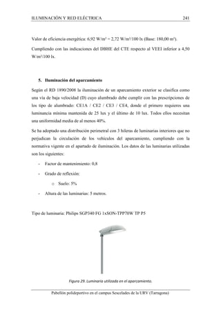 ILUMINACIÓN Y RED ELÉCTRICA 241 
Valor de eficiencia energética: 6,92 W/m² = 2,72 W/m²/100 lx (Base: 180,00 m²). 
Cumpliendo con las indicaciones del DBHE del CTE respecto al VEEI inferior a 4,50 
W/m²/100 lx. 
5. Iluminación del aparcamiento 
Según el RD 1890/2008 la iluminación de un aparcamiento exterior se clasifica como 
una vía de baja velocidad (D) cuyo alumbrado debe cumplir con las prescripciones de 
los tipo de alumbrado: CE1A / CE2 / CE3 / CE4, donde el primero requieres una 
luminancia mínima mantenida de 25 lux y el último de 10 lux. Todos ellos necesitan 
una uniformidad media de al menos 40%. 
Se ha adoptado una distribución perimetral con 3 hileras de luminarias interiores que no 
perjudican la circulación de los vehículos del aparcamiento, cumpliendo con la 
normativa vigente en el apartado de iluminación. Los datos de las luminarias utilizadas 
son los siguientes: 
- Factor de mantenimiento: 0,8 
- Grado de reflexión: 
o Suelo: 5% 
- Altura de las luminarias: 5 metros. 
Tipo de luminaria: Philips SGP340 FG 1xSON-TPP70W TP P5 
Figura 29. Luminaria utilizada en el aparcamiento. 
Pabellón polideportivo en el campus Sescelades de la URV (Tarragona) 
 