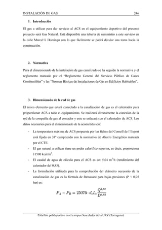 INSTALACIÓN DE GAS 
1. Introducción 
246 
El gas a utilizar para dar servicio al 
proyecto será Gas Natural. Está disponible una tubería de suministro a este servicio en 
la calle Marcel·lí Domingo con lo que fácilmente se podrá desviar una toma hacia la 
construcción. 
2. Normativa 
ACS en el equipamiento deportivo del presente 
Para el dimensionado de la instalación de gas canalizado se ha seguido la normativa y el 
reglamento marcado por el “Reglamento General del Servicio Público de Gases 
Combustibles” y las “Normas Básicas de Instalaciones de Gas en Edificios Habitables”. 
3. Dimensionado de la red de gas 
El único elemento que estará conectado a la canalización de gas es el calentador para 
proporcionar ACS a todo el equipamiento. Se realizará directamente la conexión de la 
red de la compañía de gas al contador y este se enlazará con el calenta 
dor datos necesarios para el dimensionado de la acometida son: 
- La temperatura máxima de ACS propuesta por las fichas del Consell de l’Esport 
está fijada en 38º cumpliendo con la normativa de Ahorro Energético marcada 
por el CTE. 
- El gas natural a utilizar tiene un poder calorífico superior, es decir, proporciona 
11500 kcal/m3. 
- El caudal de agua de cálculo para el ACS es de: 5,04 m 
calentador del 0,85). 
/- La formulación utilizada para la comprobación del diámetro necesario de la 
canalización de gas es la fórmula de Renouard para bajas presiones (P  0,05 
bar) es: 
Pabellón polideportivo en el campus Sescelades de la 
URV (Tarragona) 
nsionado calentador de ACS. Los 
m3/h (rendimiento del 
arragona) 
 