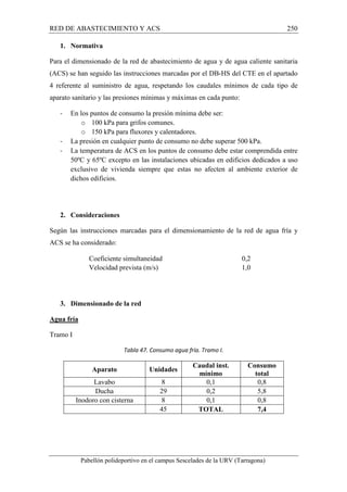 RED DE ABASTECIMIENTO Y ACS 250 
1. Normativa 
Para el dimensionado de la red de abastecimiento de agua y de agua caliente sanitaria 
(ACS) se han seguido las instrucciones marcadas por el DB-HS del CTE en el apartado 
4 referente al suministro de agua, respetando los caudales mínimos de cada tipo de 
aparato sanitario y las presiones mínimas y máximas en cada punto: 
- En los puntos de consumo la presión mínima debe ser: 
o 100 kPa para grifos comunes. 
o 150 kPa para fluxores y calentadores. 
- La presión en cualquier punto de consumo no debe superar 500 kPa. 
- La temperatura de ACS en los puntos de consumo debe estar comprendida entre 
50ºC y 65ºC excepto en las instalaciones ubicadas en edificios dedicados a uso 
exclusivo de vivienda siempre que estas no afecten al ambiente exterior de 
dichos edificios. 
2. Consideraciones 
Según las instrucciones marcadas para el dimensionamiento de la red de agua fría y 
ACS se ha considerado: 
Coeficiente simultaneidad 0,2 
Velocidad prevista (m/s) 1,0 
3. Dimensionado de la red 
Pabellón polideportivo en el campus Sescelades de la URV (Tarragona) 
Agua fría 
Tramo I 
Tabla 47. Consumo agua fría. Tramo I. 
Aparato Unidades Caudal inst. 
mínimo 
Consumo 
total 
Lavabo 8 0,1 0,8 
Ducha 29 0,2 5,8 
Inodoro con cisterna 8 0,1 0,8 
45 TOTAL 7,4 
 