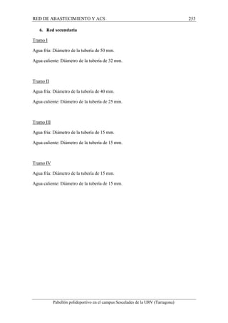 RED DE ABASTECIMIENTO Y ACS 253 
6. Red secundaria 
Tramo I 
Agua fría: Diámetro de la tubería de 50 mm. 
Agua caliente: Diámetro de la tubería de 32 mm. 
Tramo II 
Agua fría: Diámetro de la tubería de 40 mm. 
Agua caliente: Diámetro de la tubería de 25 mm. 
Tramo III 
Agua fría: Diámetro de la tubería de 15 mm. 
Agua caliente: Diámetro de la tubería de 15 mm. 
Tramo IV 
Agua fría: Diámetro de la tubería de 15 mm. 
Agua caliente: Diámetro de la tubería de 15 mm. 
Pabellón polideportivo en el campus Sescelades de la URV (Tarragona) 
 