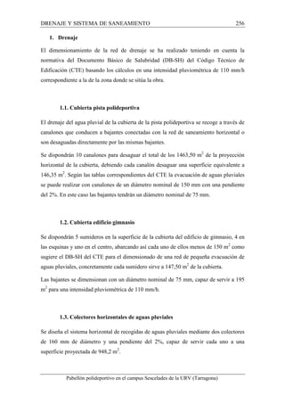 DRENAJE Y SISTEMA DE SANEAMIENTO 256 
1. Drenaje 
El dimensionamiento de la red de drenaje se ha realizado teniendo en cuenta la 
normativa del Documento Básico de Salubridad (DB-SH) del Código Técnico de 
Edificación (CTE) basando los cálculos en una intensidad pluviométrica de 110 mm/h 
correspondiente a la de la zona donde se sitúa la obra. 
1.1. Cubierta pista polideportiva 
El drenaje del agua pluvial de la cubierta de la pista polideportiva se recoge a través de 
canalones que conducen a bajantes conectadas con la red de saneamiento horizontal o 
son desaguadas directamente por las mismas bajantes. 
Se dispondrán 10 canalones para desaguar el total de los 1463,50 m2 de la proyección 
horizontal de la cubierta, debiendo cada canalón desaguar una superficie equivalente a 
146,35 m2. Según las tablas correspondientes del CTE la evacuación de aguas pluviales 
se puede realizar con canalones de un diámetro nominal de 150 mm con una pendiente 
del 2%. En este caso las bajantes tendrán un diámetro nominal de 75 mm. 
1.2. Cubierta edificio gimnasio 
Se dispondrán 5 sumideros en la superficie de la cubierta del edificio de gimnasio, 4 en 
las esquinas y uno en el centro, abarcando así cada uno de ellos menos de 150 m2 como 
sugiere el DB-SH del CTE para el dimensionado de una red de pequeña evacuación de 
aguas pluviales, concretamente cada sumidero sirve a 147,50 m2 de la cubierta. 
Las bajantes se dimensionan con un diámetro nominal de 75 mm, capaz de servir a 195 
m2 para una intensidad pluviométrica de 110 mm/h. 
1.3. Colectores horizontales de aguas pluviales 
Se diseña el sistema horizontal de recogidas de aguas pluviales mediante dos colectores 
de 160 mm de diámetro y una pendiente del 2%, capaz de servir cada uno a una 
superficie proyectada de 948,2 m2. 
Pabellón polideportivo en el campus Sescelades de la URV (Tarragona) 
 