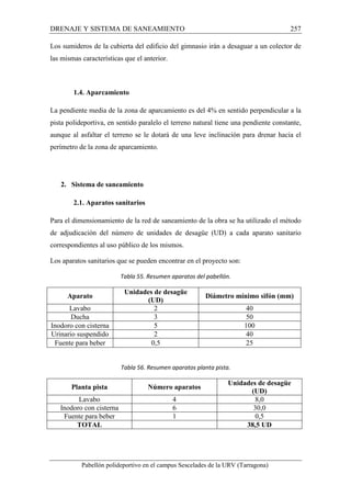 DRENAJE Y SISTEMA DE SANEAMIENTO 257 
Los sumideros de la cubierta del edificio del gimnasio irán a desaguar a un colector de 
las mismas características que el anterior. 
1.4. Aparcamiento 
La pendiente media de la zona de aparcamiento es del 4% en sentido perpendicular a la 
pista polideportiva, en sentido paralelo el terreno natural tiene una pendiente constante, 
aunque al asfaltar el terreno se le dotará de una leve inclinación para drenar hacia el 
perímetro de la zona de aparcamiento. 
2. Sistema de saneamiento 
2.1. Aparatos sanitarios 
Para el dimensionamiento de la red de saneamiento de la obra se ha utilizado el método 
de adjudicación del número de unidades de desagüe (UD) a cada aparato sanitario 
correspondientes al uso público de los mismos. 
Los aparatos sanitarios que se pueden encontrar en el proyecto son: 
Tabla 55. Resumen aparatos del pabellón. 
Aparato Unidades de desagüe 
(UD) 
Diámetro mínimo sifón (mm) 
Lavabo 2 40 
Ducha 3 50 
Inodoro con cisterna 5 100 
Urinario suspendido 2 40 
Fuente para beber 0,5 25 
Tabla 56. Resumen aparatos planta pista. 
Planta pista Número aparatos Unidades de desagüe 
(UD) 
Lavabo 4 8,0 
Inodoro con cisterna 6 30,0 
Fuente para beber 1 0,5 
TOTAL 38,5 UD 
Pabellón polideportivo en el campus Sescelades de la URV (Tarragona) 
 
