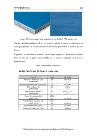 PAVIMENTACIÓN 261 
Imagen 12. Pavimentación pista polideportiva tipo EVERLAY TIPO A de 1,2 mm. 
El color escogido para la superficie exterior es el azul que se muestra en la imagen, un 
color que ayudará en la visualización de las líneas que limitan el espacio de cada 
deporte. 
El producto se suministra en rollo de 18,1 metros de longitud y 1,90 metros de anchura. 
Tiene un peso de 5,3 kg/m2. Los resultados de los ensayos se pueden observar en la 
siguiente tabla: 
Tabla 59. Resultados ensayos IBV. 
Pabellón polideportivo en el campus Sescelades de la URV (Tarragona) 
 