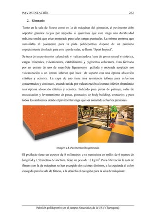 PAVIMENTACIÓN 262 
2. Gimnasio 
Tanto en la sala de fitness como en la de máquinas del gimnasio, el pavimento debe 
soportar grandes cargas por impacto, si queremos que este tenga una durabilidad 
máxima tendrá que estar preparado para tales cargas puntuales. La misma empresa que 
suministra el pavimento para la pista polideportiva dispone de un producto 
especialmente diseñado para este tipo de salas, se llama “Sport Impact”. 
Se trata de un pavimento calandrado y vulcanizado a base de goma natural y sintética, 
cargas minerales, vulcanizantes, estabilizantes y pigmentos colorantes. Está formado 
por un estrato de uso de superficie ligeramente gofrada y moteada acoplado por 
vulcanización a un estrato inferior que hace de soporte con una óptima absorción 
elástica y acústica. La capa de uso tiene una resistencia idónea para esfuerzos 
concentrados y continuos, estando unida por vulcanización al estrato inferior obteniendo 
una óptima absorción elástica y acústica. Indicado para pistas de patinaje, salas de 
musculación y levantamiento de pesas, gimnasios de body building, vestuarios y para 
todos los ambientes donde el pavimento tenga que ser sometido a fuertes presiones. 
Imagen 13. Pavimentación gimnasio. 
El producto tiene un espesor de 8 milímetros y se suministra en rollos de 6 metros de 
longitud y 1,50 metros de anchura, tiene un peso de 12 kg/m2. Para diferenciar la sala de 
fitness con la de máquinas se han escogido dos colores distintos, a la izquierda el color 
escogido para la sala de fitness, a la derecha el escogido para la sala de máquinas: 
Pabellón polideportivo en el campus Sescelades de la URV (Tarragona) 
 