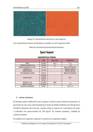 PAVIMENTACIÓN 263 
Imagen 14. Pavimentación sala fitness y sala máquinas. 
Las características técnicas del producto se pueden ver en la siguiente tabla: 
Tabla 60. Características pavimentación gimnasio. 
3. Aceras exteriores 
Se bordeará toda la edificación con un espacio exclusivo para el tránsito de personas, el 
pavimento de esta zona estará formado por losetas de baldosa hidráulica de dimensiones 
20x20x4 centímetros de color gris, situados sobre un soporte de 3 centímetros de arena 
y colocados con arena-cemento de 250 kg/cm3 de cemento portland y lechada de 
cemento portland. 
El acabado de la superficie expuesta se muestra en la siguiente imagen: 
Pabellón polideportivo en el campus Sescelades de la URV (Tarragona) 
 