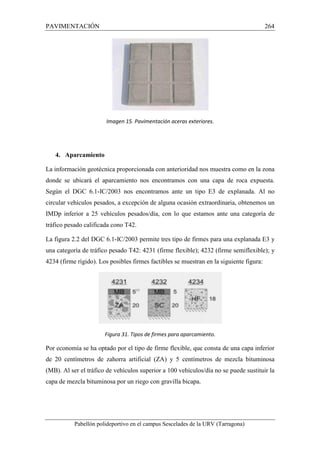 PAVIMENTACIÓN 264 
Imagen 15. Pavimentación aceras exteriores. 
4. Aparcamiento 
La información geotécnica proporcionada con anterioridad nos muestra como en la zona 
donde se ubicará el aparcamiento nos encontramos con una capa de roca expuesta. 
Según el DGC 6.1-IC/2003 nos encontramos ante un tipo E3 de explanada. Al no 
circular vehículos pesados, a excepción de alguna ocasión extraordinaria, obtenemos un 
IMDp inferior a 25 vehículos pesados/día, con lo que estamos ante una categoría de 
tráfico pesado calificada cono T42. 
La figura 2.2 del DGC 6.1-IC/2003 permite tres tipo de firmes para una explanada E3 y 
una categoría de tráfico pesado T42: 4231 (firme flexible); 4232 (firme semiflexible); y 
4234 (firme rígido). Los posibles firmes factibles se muestran en la siguiente figura: 
Figura 31. Tipos de firmes para aparcamiento. 
Por economía se ha optado por el tipo de firme flexible, que consta de una capa inferior 
de 20 centímetros de zahorra artificial (ZA) y 5 centímetros de mezcla bituminosa 
(MB). Al ser el tráfico de vehículos superior a 100 vehículos/día no se puede sustituir la 
capa de mezcla bituminosa por un riego con gravilla bicapa. 
Pabellón polideportivo en el campus Sescelades de la URV (Tarragona) 
 