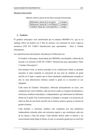 EQUIPAMIENTO DEPORTIVO 267 
Marcajes transversales 
Tabla 65. Colores y grosor de las líneas marcajes transversales. 
Bádminton, líneas de 4 cm (gris) 2 campos 
Baloncesto, líneas de 3 cm (blanco) 2 campos 
Voleibol, líneas de 3 cm (amarillo) 1 campo 
2. Graderío 
El graderío telescópico será suministrado por la empresa MONDO S.A. que en su 
catálogo ofrece un modelo con 5 filas de asientos, con estructura de acero, según la 
normativa UNE EN 13200-5 (Instalaciones para espectadores – Parte 5: Gradas 
telescópicas). 
Las especificaciones del producto ofrecidas por el fabricante son: 
El Graderío Telescópico, desarrollado por MONDO, está diseñado y fabricado de 
acuerdo a la normativa UNE EN 13200-5 “Instalaciones para espectadores: Parte 
5. Gradas Telescópicas”. 
Este producto tiene su destino principal en las instalaciones donde se pretende 
aumentar el aforo mediante la colocación de una serie de módulos de grada 
móviles en el lugar o espacio que se desee quedando completamente recogida en 
éste en unas dimensiones mínimas cuando la grada no se encuentra en uso 
(plegada). 
Cada tramo de Graderío Telescópico, fabricado principalmente en acero, está 
compuesto por varios módulos, cada uno de los cuales se compone de bastidores o 
estructuras metálicas telescópicas e independientes, que determinan las diferentes 
alturas de la grada. Este sistema permite el plegado o recogida y la extracción de 
todas las filas de una forma sencilla con el mínimo esfuerzo gracias al sistema de 
guiado existente. 
Cada bastidor o estructura metálica está compuesta por una plataforma 
independiente colocada sobre una estructura soporte y que constituyen cada una 
de las alturas o filas del mismo. Cada bastidor desliza sobre el inferior y así 
sucesivamente hasta llegar al último, el cual, se encuentra guiado por un carril fijo 
Pabellón polideportivo en el campus Sescelades de la URV (Tarragona) 
 