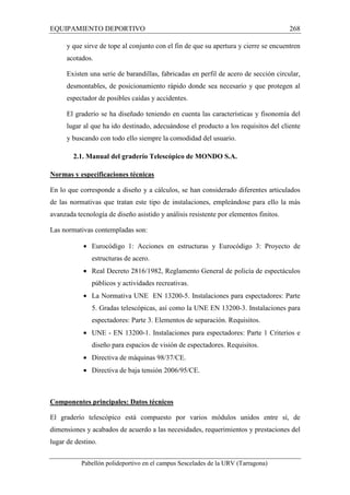 EQUIPAMIENTO DEPORTIVO 268 
y que sirve de tope al conjunto con el fin de que su apertura y cierre se encuentren 
acotados. 
Existen una serie de barandillas, fabricadas en perfil de acero de sección circular, 
desmontables, de posicionamiento rápido donde sea necesario y que protegen al 
espectador de posibles caídas y accidentes. 
El graderío se ha diseñado teniendo en cuenta las características y fisonomía del 
lugar al que ha ido destinado, adecuándose el producto a los requisitos del cliente 
y buscando con todo ello siempre la comodidad del usuario. 
2.1. Manual del graderío Telescópico de MONDO S.A. 
Normas y especificaciones técnicas 
En lo que corresponde a diseño y a cálculos, se han considerado diferentes articulados 
de las normativas que tratan este tipo de instalaciones, empleándose para ello la más 
avanzada tecnología de diseño asistido y análisis resistente por elementos finitos. 
Las normativas contempladas son: 
· Eurocódigo 1: Acciones en estructuras y Eurocódigo 3: Proyecto de 
estructuras de acero. 
· Real Decreto 2816/1982, Reglamento General de policía de espectáculos 
públicos y actividades recreativas. 
· La Normativa UNE EN 13200-5. Instalaciones para espectadores: Parte 
5. Gradas telescópicas, así como la UNE EN 13200-3. Instalaciones para 
espectadores: Parte 3. Elementos de separación. Requisitos. 
· UNE - EN 13200-1. Instalaciones para espectadores: Parte 1 Criterios e 
diseño para espacios de visión de espectadores. Requisitos. 
· Directiva de máquinas 98/37/CE. 
· Directiva de baja tensión 2006/95/CE. 
Componentes principales: Datos técnicos 
El graderío telescópico está compuesto por varios módulos unidos entre sí, de 
dimensiones y acabados de acuerdo a las necesidades, requerimientos y prestaciones del 
lugar de destino. 
Pabellón polideportivo en el campus Sescelades de la URV (Tarragona) 
 