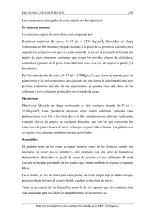 EQUIPAMIENTO DEPORTIVO 269 
Los componentes principales de cada módulo son los siguientes: 
Estructuras soportes 
La estructura soporte de cada altura, está compuesta por: 
Bastidores metálicos de acero, St–37 (st = 2350 Kg/cm2), fabricados en chapa 
conformada en frío mediante plegado dotando a la pieza de la geometría necesaria para 
soportar los esfuerzos a los que va a estar sometida. A su vez se encuentra reforzada por 
medio de unos elementos resistentes que evitan los posibles efectos de abolladura, 
combadura y pandeo de la pieza. Esta estructura sirve, a su vez, de soporte al pasillo y a 
los asientos. 
Perfiles estructurales de acero, St–37 (st = 2350Kg/cm2), que sirven de soporte para las 
plataformas y de arriostramientos consiguiendo de esta forma la indeformabilidad ante 
posibles avalanchas laterales de los espectadores, el pandeo fuera del plano de las 
columnas y otros esfuerzos producidos por el estado de carga. 
Plataformas 
Plataforma fabricada en chapa conformada en frío mediante plegado St–37 (st = 
2350Kg/cm2). Cada plataforma descansa sobre cuatro columnas verticales (dos 
pertenecientes a su fila y las otras dos a la fila inmediatamente inferior) rigidizadas, 
evitando efectos de pandeo en cualquier dirección, que son las que transmiten los 
esfuerzos a la pista a través de las 4 ruedas que dispone cada columna. Las plataformas 
se sujetan a las columnas mediante uniones atornilladas. 
Barandillas 
El graderío tanto en las zonas extremas laterales como en las frontales cuando sea 
necesario (si existe pasillo delantero), está equipado con una serie de barandillas 
desmontables fabricadas en perfil de acero de sección circular (diámetro 40 mm) 
curvado reforzadas por medio de travesaños que limitan también los huecos o espacios 
libres. 
En su diseño, de 1m. de altura para cada pasillo, no existe ningún tipo de arista viva que 
pueda producir lesiones al usuario debido a golpes u otra clase de efecto. 
Tanto la resistencia de las barandillas como la de los soportes que las contienen, han 
sido analizadas para satisfacer los requerimientos de las normativas. 
Pabellón polideportivo en el campus Sescelades de la URV (Tarragona) 
 