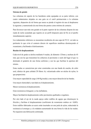 EQUIPAMIENTO DEPORTIVO 270 
Sistema de guiado 
Las columnas de soporte de los bastidores están equipadas en su parte inferior, con 
cuatro rodamientos alojados en una guía en el carril perteneciente a la columna 
siguiente, dispuestos de tal forma que nunca se pierde el registro de una al desplazarse 
la siguiente y manteniendo de esta forma dos puntos como mínimo de contacto. 
Para favorecer aun más este guiado en la parte superior de las columnas dispone de una 
rueda de nylon acanalada que registra en un perfil dispuesto para tal fin en el pasillo 
inmediatamente superior. 
Los rodamientos inferiores se encuentran recubiertos de una capa de P.V.C. en todo su 
perímetro lo que evita el contacto directo de superficies metálicas disminuyendo el 
rozamiento y facilitando el deslizamiento. 
Ruedas de desplazamiento 
Cada nivel de grada se desliza mediante 8 ruedas, de diámetro 125mm y anchura de 45 
mm, que son las que transmiten los esfuerzos al pavimento o suelo del lugar al que va 
destinado el graderío de una forma uniforme y son las que facilitan la apertura del 
mismo. 
Estas ruedas se caracterizan por estar construidas con una banda de caucho, de color 
azul, elástico de gran calidad (70 Shore A), vulcanizada sobre un núcleo de nylon, lo 
que proporciona: 
Una mayor capacidad de carga (160 Kg/rueda) y una mayor duración de las bandas. 
Una mayor elasticidad y suavidad en el desplazamiento. 
Menor resistencia al desplazamiento. 
Gran resistencia al desgaste y a las melladuras. 
Mayor facilidad de desplazamiento sobre pavimentos quebrados o regulares. 
Por otro lado el eje de la rueda apoya sobre rodillos de agujas que disminuyen la 
fricción y facilitan el desplazamiento (coeficiente de rozamiento estático m= 0,003). 
Estos rodillos fabricados en acero están insertados en una jaula de nylon, reduciendo la 
resistencia al arranque y a la rodadura aumentando de esta forma la vida de las ruedas. 
No requieren una lubricación continuada. 
Pabellón polideportivo en el campus Sescelades de la URV (Tarragona) 
 