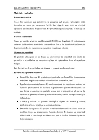 EQUIPAMIENTO DEPORTIVO 271 
Materiales empleados 
Elementos de acero 
Todos los elementos que constituyen la estructura del graderío telescópico están 
formados por acero para estructuras St-37b. Este tipo de acero tiene su principal 
aplicación en estructuras de edificación. No presenta ninguna dificultad a la hora de ser 
soldado. 
Uniones atornilladas 
Todos los tornillos y tuercas autoblocantes (DIN 985) son de calidad 5.6 protegiéndose 
cada una de las uniones atornilladas con arandelas. Con el fin de evitar el fenómeno de 
la corrosión todos los elementos se encuentran zincados en caliente. 
Sistemas de seguridad 
El graderío telescópico se ha dotado de dispositivos de seguridad con objeto de 
garantizar la seguridad de los trabajadores y/o de los espectadores frente a los posibles 
riesgos. 
Los dispositivos de seguridad de que dispone el graderío son los siguientes: 
Sistemas de seguridad mecánicos 
· Barandillas laterales: El graderío está equipado con barandillas desmontables 
fabricadas en perfil de acero de sección circular (diámetro 40 mm). 
· Recubrimientos antideslizantes: El recubrimiento de las plataformas tanto en las 
zonas de paso como en las escaleras es pavimento o pintura antideslizante. De 
esta forma se consigue un acabado acorde con el ambiente en el que se ha 
instalado el graderío evitando posibles resbalones y caídas de espectadores y/o 
trabajadores. 
· Accesos y salidas: El graderío telescópico dispone de accesos y salidas 
conformes a lo que establece la normativa vigente. 
· Distancias de seguridad: El graderío se ha diseñado teniendo en cuenta todos los 
posibles riesgos de atrapamiento. Además dispone de sistemas de seguridad 
eléctricos en el caso de que sea motorizado, que se detallan en la descripción de 
la motorización. 
Pabellón polideportivo en el campus Sescelades de la URV (Tarragona) 
 