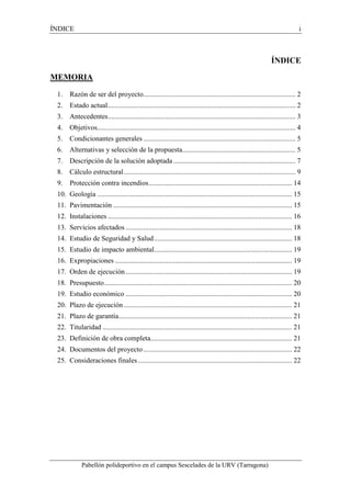 ÍNDICE i 
Pabellón polideportivo en el campus Sescelades de la URV (Tarragona) 
ÍNDICE 
MEMORIA 
1. Razón de ser del proyecto ...................................................................................... 2 
2. Estado actual .......................................................................................................... 2 
3. Antecedentes .......................................................................................................... 3 
4. Objetivos ................................................................................................................ 4 
5. Condicionantes generales ...................................................................................... 5 
6. Alternativas y selección de la propuesta................................................................ 5 
7. Descripción de la solución adoptada ..................................................................... 7 
8. Cálculo estructural ................................................................................................. 9 
9. Protección contra incendios ................................................................................. 14 
10. Geología .............................................................................................................. 15 
11. Pavimentación ..................................................................................................... 15 
12. Instalaciones ........................................................................................................ 16 
13. Servicios afectados .............................................................................................. 18 
14. Estudio de Seguridad y Salud .............................................................................. 18 
15. Estudio de impacto ambiental.............................................................................. 19 
16. Expropiaciones .................................................................................................... 19 
17. Orden de ejecución .............................................................................................. 19 
18. Presupuesto .......................................................................................................... 20 
19. Estudio económico .............................................................................................. 20 
20. Plazo de ejecución ............................................................................................... 21 
21. Plazo de garantía .................................................................................................. 21 
22. Titularidad ........................................................................................................... 21 
23. Definición de obra completa................................................................................ 21 
24. Documentos del proyecto .................................................................................... 22 
25. Consideraciones finales ....................................................................................... 22 
 