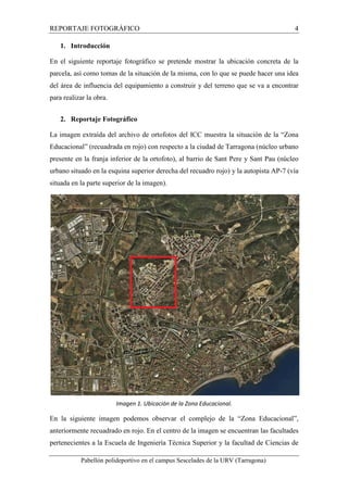 REPORTAJE FOTOGRÁFICO 4 
1. Introducción 
En el siguiente reportaje fotográfico se pretende mostrar la ubicación concreta de la 
parcela, así como tomas de la situación de la misma, con lo que se puede hacer una idea 
del área de influencia del equipamiento a construir y del terreno que se va a encontrar 
para realizar la obra. 
2. Reportaje Fotográfico 
La imagen extraída del archivo de ortofotos del ICC muestra la situación de la “Zona 
Educacional” (recuadrada en rojo) con respecto a la ciudad de Tarragona (núcleo urbano 
presente en la franja inferior de la ortofoto), al barrio de Sant Pere y Sant Pau (núcleo 
urbano situado en la esquina superior derecha del recuadro rojo) y la autopista AP-7 (vía 
situada en la parte superior de la imagen). 
Imagen 1. Ubicación de la Zona Educacional. 
En la siguiente imagen podemos observar el complejo de la “Zona Educacional”, 
anteriormente recuadrado en rojo. En el centro de la imagen se encuentran las facultades 
pertenecientes a la Escuela de Ingeniería Técnica Superior y la facultad de Ciencias de 
Pabellón polideportivo en el campus Sescelades de la URV (Tarragona) 
 