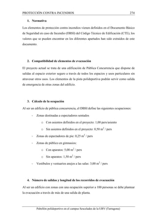 PROTECCIÓN CONTRA INCENDIOS 274 
1. Normativa 
Los elementos de protección contra incendios vienen definidos en el Documento Básico 
de Seguridad en caso de Incendio (DBSI) del Código Técnico de Edificación (CTE), los 
valores que se pueden encontrar en los diferentes apartados han sido extraídos de este 
documento. 
2. Compatibilidad de elementos de evacuación 
El proyecto actual se trata de una edificación de Pública Concurrencia que dispone de 
salidas al espacio exterior seguro a través de todos los espacios y usos particulares sin 
atravesar otros usos. Los elementos de la pista polideportiva podrán servir como salida 
de emergencia de otras zonas del edificio. 
3. Cálculo de la ocupación 
Al ser un edificio de pública concurrencia, el DBSI define las siguientes ocupaciones: 
- Zonas destinadas a espectadores sentados 
o Con asientos definidos en el proyecto: 1,00 pers/asiento 
o Sin asientos definidos en el proyecto: 0,50 m2 / pers 
- Zonas de espectadores de pie: 0,25 m2 / pers 
- Zonas de público en gimnasios: 
o Con aparatos: 5,00 m2 / pers 
o Sin aparatos: 1,50 m2 / pers 
- Vestíbulos y vestuarios anejos a las salas: 3,00 m2 / pers 
4. Número de salidas y longitud de los recorridos de evacuación 
Al ser un edificio con zonas con una ocupación superior a 100 personas se debe plantear 
la evacuación a través de más de una salida de planta. 
Pabellón polideportivo en el campus Sescelades de la URV (Tarragona) 
 