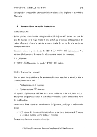 PROTECCIÓN CONTRA INCENDIOS 275 
La longitud de los recorridos de evacuación hasta alguna salida de planta no excederá de 
50 metros. 
5. Dimensionado de los medios de evacuación 
Pista polideportiva 
Se han previsto tres salidas de emergencia de doble hoja de 0,80 metros cada una. En 
caso del bloqueo por el fuego de una de ellas el 50% de la totalidad de la ocupación del 
recinto alcanzaría el espacio exterior seguro a través de una de las dos puertas de 
emergencia restantes. 
Se cumple así con la preinscripción del DBSI de A  P/200  0,80 metros, siendo A la 
anchura del elemento y P la ocupación del recinto que pasaría por este punto. 
A = 1,60 metros. 
P = 405/2 = 202,50 personas por salida - P/200 = 1,01 metros. 
Edificio de vestuarios y gimnasio 
Con los datos de ocupación de las zonas anteriormente descritas se concluye que la 
ocupación del edificio será: 
- Planta gimnasio: 243 personas. 
- Planta vestuarios: 250 personas. 
En la planta de gimnasio se evacúa a través de las dos escaleras hacia la planta inferior. 
Se disponen dos puertas de salida en la planta de vestuarios, además de la salida a través 
del polideportivo. 
Las escaleras deben de servir a un máximo de 247 personas, con lo que la anchura debe 
de ser: 
- 1,20 metros. En la evacuación descendente en escaleras protegidas de 2 plantas 
la población máxima a servir es de 274 personas. 
Las puertas deben tener un ancho mínimo de: 
Pabellón polideportivo en el campus Sescelades de la URV (Tarragona) 
 