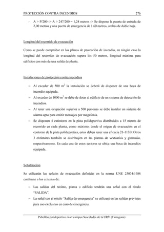 PROTECCIÓN CONTRA INCENDIOS 276 
- A  P/200 - A  247/200 = 1,24 metros - Se dispone la puerta de entrada de 
2,00 metros y una puerta de emergencia de 1,60 metros, ambas de doble hoja. 
Longitud del recorrido de evacuación 
Como se puede comprobar en los planos de protección de incendio, en ningún caso la 
longitud del recorrido de evacuación supera los 50 metros, longitud máxima para 
edificios con más de una salida de planta. 
Instalaciones de protección contra incendios 
- Al exceder de 500 m2 la instalación se deberá de disponer de una boca de 
incendio equipada. 
- Al exceder de 1000 m2 se debe de dotar al edificio de un sistema de detección de 
incendios. 
- Al tener una ocupación superior a 500 personas se debe instalar un sistema de 
alarma apto para emitir mensajes por megafonía. 
- Se disponen 4 extintores en la pista polideportiva distribuidos a 15 metros de 
recorrido en cada planta, como máximo, desde el origen de evacuación en el 
contorno de la pista polideportiva, estos deben tener una eficacia 21-113B. Otros 
3 extintores también se distribuyen en las plantas de vestuarios y gimnasio, 
respectivamente. En cada una de estos sectores se ubica una boca de incendios 
equipada. 
Señalización 
Se utilizarán las señales de evacuación definidas en la norma UNE 23034:1988 
conforme a los criterios de: 
- Las salidas del recinto, planta o edificio tendrán una señal con el rótulo 
“SALIDA”. 
- La señal con el rótulo “Salida de emergencia” se utilizará en las salidas previstas 
para uso exclusivo en caso de emergencia. 
Pabellón polideportivo en el campus Sescelades de la URV (Tarragona) 
 