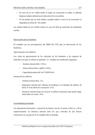 PROTECCIÓN CONTRA INCENDIOS 277 
- En caso de no ser visible desde el origen de evacuación la salida, se deberán 
disponer señales indicativas de dirección de los recorridos. 
- En las puertas que no sean salidas y puedan inducir a error en la evacuación se 
dispondrá un rótulo de “Sin salida”. 
Las señales deben de ser visibles incluso en caso de fallo de suministro de alumbrado 
normal. 
Intervención de los bomberos 
Se cumplen con las prescripciones del DBSI del CTE para la intervención de los 
bomberos. 
Aproximación a los edificios 
Los viales de aproximación de los vehículos de los bomberos a los espacios de 
maniobra a los que se refieren el apartado 1.2, cumplen las condiciones siguientes: 
- Anchura mínima libre: 3,50 m. 
- Altura mínima libre o gálibo: 4,50 m. 
- Capacidad portante del vial: 20,00 kN/m². 
Entorno de los edificios 
- Anchura mínima libre: 5 m. 
- Separación máxima del vehículo de bomberos a la fachada del edificio de 
hasta 15 m de altura de evacuación: 23 m. 
- Distancia máxima hasta los accesos al edificio necesarios para poder llegar 
hasta todas sus zonas: 30 m. 
Accesibilidad por fachada 
Las dimensiones horizontal y vertical de los huecos son de, al menos, 0,80 m y 1,20 m 
respectivamente. La distancia máxima entre los ejes verticales de dos huecos 
consecutivos no excede de 25 m, medida sobre la fachada. 
Pabellón polideportivo en el campus Sescelades de la URV (Tarragona) 
 