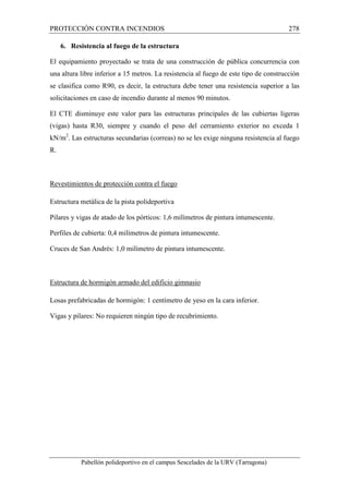 PROTECCIÓN CONTRA INCENDIOS 278 
6. Resistencia al fuego de la estructura 
El equipamiento proyectado se trata de una construcción de pública concurrencia con 
una altura libre inferior a 15 metros. La resistencia al fuego de este tipo de construcción 
se clasifica como R90, es decir, la estructura debe tener una resistencia superior a las 
solicitaciones en caso de incendio durante al menos 90 minutos. 
El CTE disminuye este valor para las estructuras principales de las cubiertas ligeras 
(vigas) hasta R30, siempre y cuando el peso del cerramiento exterior no exceda 1 
kN/m2. Las estructuras secundarias (correas) no se les exige ninguna resistencia al fuego 
R. 
Revestimientos de protección contra el fuego 
Estructura metálica de la pista polideportiva 
Pilares y vigas de atado de los pórticos: 1,6 milímetros de pintura intumescente. 
Perfiles de cubierta: 0,4 milímetros de pintura intumescente. 
Cruces de San Andrés: 1,0 milímetro de pintura intumescente. 
Estructura de hormigón armado del edificio gimnasio 
Losas prefabricadas de hormigón: 1 centímetro de yeso en la cara inferior. 
Vigas y pilares: No requieren ningún tipo de recubrimiento. 
Pabellón polideportivo en el campus Sescelades de la URV (Tarragona) 
 
