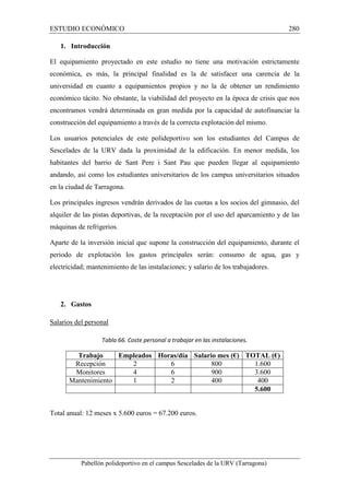 ESTUDIO ECONÓMICO 280 
1. Introducción 
El equipamiento proyectado en este estudio no tiene una motivación estrictamente 
económica, es más, la principal finalidad es la de satisfacer una carencia de la 
universidad en cuanto a equipamientos propios y no la de obtener un rendimiento 
económico tácito. No obstante, la viabilidad del proyecto en la época de crisis que nos 
encontramos vendrá determinada en gran medida por la capacidad de autofinanciar la 
construcción del equipamiento a través de la correcta explotación del mismo. 
Los usuarios potenciales de este polideportivo son los estudiantes del Campus de 
Sescelades de la URV dada la proximidad de la edificación. En menor medida, los 
habitantes del barrio de Sant Pere i Sant Pau que pueden llegar al equipamiento 
andando, así como los estudiantes universitarios de los campus universitarios situados 
en la ciudad de Tarragona. 
Los principales ingresos vendrán derivados de las cuotas a los socios del gimnasio, del 
alquiler de las pistas deportivas, de la receptación por el uso del aparcamiento y de las 
máquinas de refrigerios. 
Aparte de la inversión inicial que supone la construcción del equipamiento, durante el 
periodo de explotación los gastos principales serán: consumo de agua, gas y 
electricidad; mantenimiento de las instalaciones; y salario de los trabajadores. 
2. Gastos 
Salarios del personal 
Tabla 66. Coste personal a trabajar en las instalaciones. 
Trabajo Empleados Horas/día Salario mes (€) TOTAL (€) 
Recepción 2 6 800 1.600 
Monitores 4 6 900 3.600 
Mantenimiento 1 2 400 400 
5.600 
Total anual: 12 meses x 5.600 euros = 67.200 euros. 
Pabellón polideportivo en el campus Sescelades de la URV (Tarragona) 
 