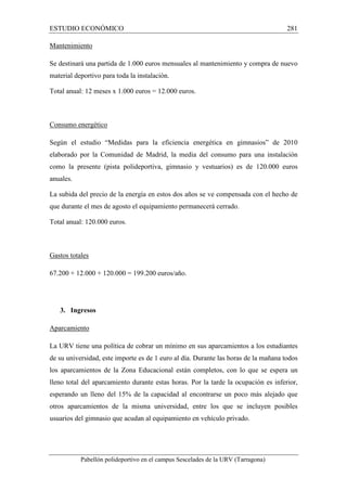 ESTUDIO ECONÓMICO 281 
Mantenimiento 
Se destinará una partida de 1.000 euros mensuales al mantenimiento y compra de nuevo 
material deportivo para toda la instalación. 
Total anual: 12 meses x 1.000 euros = 12.000 euros. 
Consumo energético 
Según el estudio “Medidas para la eficiencia energética en gimnasios” de 2010 
elaborado por la Comunidad de Madrid, la media del consumo para una instalación 
como la presente (pista polideportiva, gimnasio y vestuarios) es de 120.000 euros 
anuales. 
La subida del precio de la energía en estos dos años se ve compensada con el hecho de 
que durante el mes de agosto el equipamiento permanecerá cerrado. 
Total anual: 120.000 euros. 
Gastos totales 
67.200 + 12.000 + 120.000 = 199.200 euros/año. 
3. Ingresos 
Aparcamiento 
La URV tiene una política de cobrar un mínimo en sus aparcamientos a los estudiantes 
de su universidad, este importe es de 1 euro al día. Durante las horas de la mañana todos 
los aparcamientos de la Zona Educacional están completos, con lo que se espera un 
lleno total del aparcamiento durante estas horas. Por la tarde la ocupación es inferior, 
esperando un lleno del 15% de la capacidad al encontrarse un poco más alejado que 
otros aparcamientos de la misma universidad, entre los que se incluyen posibles 
usuarios del gimnasio que acudan al equipamiento en vehículo privado. 
Pabellón polideportivo en el campus Sescelades de la URV (Tarragona) 
 