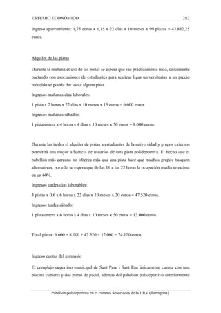 ESTUDIO ECONÓMICO 282 
Ingreso aparcamiento: 1,75 euros x 1,15 x 22 días x 10 meses x 99 plazas = 43.832,25 
euros. 
Alquiler de las pistas 
Durante la mañana el uso de las pistas se espera que sea prácticamente nulo, únicamente 
pactando con asociaciones de estudiantes para realizar ligas universitarias a un precio 
reducido se podría dar uso a alguna pista. 
Ingresos mañanas días laborales: 
1 pista x 2 horas x 22 días x 10 meses x 15 euros = 6.600 euros. 
Ingresos mañanas sábados: 
1 pista entera x 4 horas x 4 días x 10 meses x 50 euros = 8.000 euros. 
Durante las tardes el alquiler de pistas a estudiantes de la universidad y grupos externos 
permitirá una mayor afluencia de usuarios de esta pista polideportiva. El hecho que el 
pabellón más cercano no ofrezca más que una pista hace que muchos grupos busquen 
alternativas, por ello se espera que de las 16 a las 22 horas la ocupación media se estima 
en un 60%. 
Ingresos tardes días laborables: 
3 pistas x 0.6 x 6 horas x 22 días x 10 meses x 20 euros = 47.520 euros. 
Ingresos tardes sábado: 
1 pista entera x 6 horas x 4 días x 10 meses x 50 euros = 12.000 euros. 
Total pistas: 6.600 + 8.000 + 47.520 + 12.000 = 74.120 euros. 
Ingreso cuotas del gimnasio 
El complejo deportivo municipal de Sant Pere i Sant Pau únicamente cuenta con una 
piscina cubierta y dos pistas de pádel, además del pabellón polideportivo anteriormente 
Pabellón polideportivo en el campus Sescelades de la URV (Tarragona) 
 