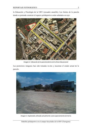 REPORTAJE FOTOGRÁFICO 5 
la Educación y Psicología de la URV (recuadro amarillo). Los límites de la parcela 
donde se pretende construir el espacio polideportivo están señalados en rojo: 
Imagen 2. Ubicación de la parcela dentro de la Zona Educacional. 
Las posteriores imágenes han sido tomadas in-situ y muestran el estado actual de la 
parcela: 
Imagen 3. Explanada utilizada actualmente como aparcamiento de tierra. 
Pabellón polideportivo en el campus Sescelades de la URV (Tarragona) 
 