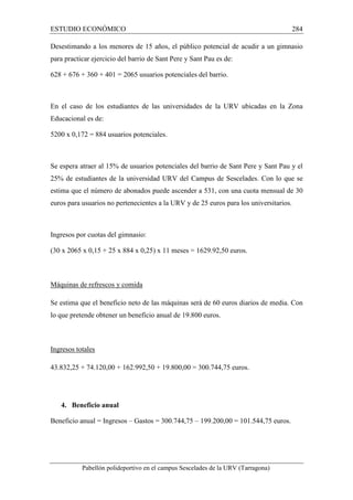 ESTUDIO ECONÓMICO 284 
Desestimando a los menores de 15 años, el público potencial de acudir a un gimnasio 
para practicar ejercicio del barrio de Sant Pere y Sant Pau es de: 
628 + 676 + 360 + 401 = 2065 usuarios potenciales del barrio. 
En el caso de los estudiantes de las universidades de la URV ubicadas en la Zona 
Educacional es de: 
5200 x 0,172 = 884 usuarios potenciales. 
Se espera atraer al 15% de usuarios potenciales del barrio de Sant Pere y Sant Pau y el 
25% de estudiantes de la universidad URV del Campus de Sescelades. Con lo que se 
estima que el número de abonados puede ascender a 531, con una cuota mensual de 30 
euros para usuarios no pertenecientes a la URV y de 25 euros para los universitarios. 
Ingresos por cuotas del gimnasio: 
(30 x 2065 x 0,15 + 25 x 884 x 0,25) x 11 meses = 1629.92,50 euros. 
Máquinas de refrescos y comida 
Se estima que el beneficio neto de las máquinas será de 60 euros diarios de media. Con 
lo que pretende obtener un beneficio anual de 19.800 euros. 
Ingresos totales 
43.832,25 + 74.120,00 + 162.992,50 + 19.800,00 = 300.744,75 euros. 
4. Beneficio anual 
Beneficio anual = Ingresos – Gastos = 300.744,75 – 199.200,00 = 101.544,75 euros. 
Pabellón polideportivo en el campus Sescelades de la URV (Tarragona) 
 