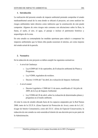 ESTUDIO DE IMPACTO AMBIENTAL 286 
1. Introducción 
La realización del presente estudio de impacto ambiental pretende comprobar el estado 
medioambiental actual de la zona donde se ubicará el proyecto, así como analizar los 
riesgos ambientales tanto directos como indirectos que la construcción de este puede 
comportar. Algunos de estos riesgos más comunes son afectaciones sobre la flora, la 
fauna, el suelo, el aire, el agua, el paisaje o incluso el patrimonio histórico y 
arqueológico de la zona. 
En este estudio se contemplarán las medidas oportunas para reducir o compensar los 
impactos ambientales que la futura obra pueda ocasionar al entorno, así como mejoras 
del estado actual de la parcela. 
2. Normativa 
En la redacción de este proyecto se deben cumplir las siguientes normativas: 
- A nivel de Catalunya: 
o Ley 6/2009 del 14 de septiembre, de Evaluación ambiental de Planes y 
Programas. 
o Ley 9/2008, reguladora de residuos. 
o Decreto 114/88 del 7 de abril, de evaluación de Impacto Ambiental. 
- A nivel estatal: 
o Decreto Legislativo 1/2008 del 11 de enero, modificado el 3 de julio de 
2009, de la Ley de Impacto Ambiental. 
o Ley 9/2006 del 28 de abril, sobre la evaluación de determinados planes y 
programas en el medio ambiente. 
Al estar la zona de estudio ubicada fuera de los espacios amparados por la Red Natura 
2000, tanto de la Z.E.P.A. (Zona Especial de Protección de Aves), como de la L.I.C. 
(Lugar de Interés Comunitario), como del Z.E.C. (Zona de Especial Conservación), la 
redacción de este estudio no está sometida al trámite de una decisión previa por parte de 
la Administración. 
Pabellón polideportivo en el campus Sescelades de la URV (Tarragona) 
 