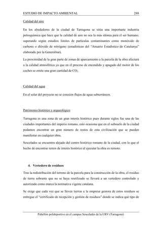 ESTUDIO DE IMPACTO AMBIENTAL 288 
Calidad del aire 
En los alrededores de la ciudad de Tarragona se sitúa una importante industria 
petroquímica que hace que la calidad de aire no sea la más idónea para el ser humano, 
superando según estudios límites de partículas contaminantes como monóxido de 
carbono o dióxido de nitrógeno (estadísticas del “Anuario Estadístico de Catalunya” 
elaborado por la Generalitat). 
La proximidad de la gran parte de zonas de aparcamiento a la parcela de la obra afectará 
a la calidad atmosférica ya que en el proceso de encendido y apagado del motor de los 
coches se emite una gran cantidad de CO2. 
Calidad del agua 
En el solar del proyecto no se conocen flujos de agua subterráneos. 
Patrimonio histórico y arqueológico 
Tarragona es una zona de un gran interés histórico pues durante siglos fue una de las 
ciudades importantes del imperio romano, esto ocasiona que en el subsuelo de la ciudad 
podamos encontrar un gran número de restos de esta civilización que se pueden 
manifestar en cualquier obra. 
Sescelades se encuentra alejado del centro histórico romano de la ciudad, con lo que el 
hecho de encontrar restos de interés histórico al ejecutar la obra es remoto. 
4. Vertedero de residuos 
Tras la redistribución del terreno de la parcela para la construcción de la obra, el residuo 
de tierra sobrante que no se haya reutilizado se llevará a un vertedero controlado y 
autorizado como marca la normativa vigente catalana. 
Se exige que cada vez que se lleven tierras a la empresa gestora de estos residuos se 
entregue el “certificado de recepción y gestión de residuos” donde se indica qué tipo de 
Pabellón polideportivo en el campus Sescelades de la URV (Tarragona) 
 